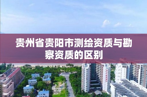 貴州省貴陽市測繪資質與勘察資質的區別