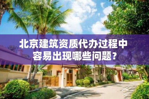 北京建筑資質代辦過程中 容易出現哪些問題？