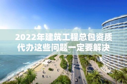 2022年建筑工程總包資質代辦這些問題一定要解決