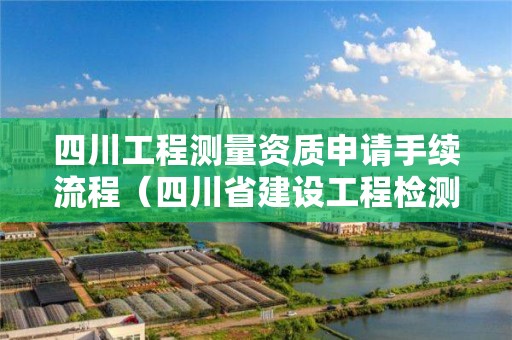 四川工程測量資質申請手續流程（四川省建設工程檢測資質認定）