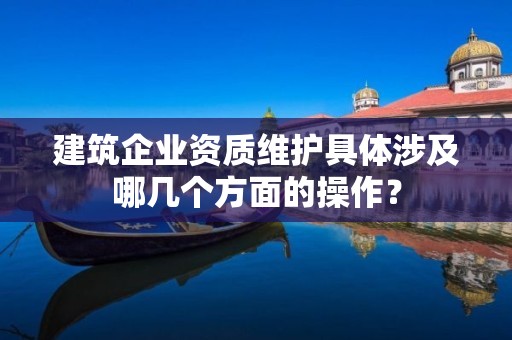 建筑企業資質維護具體涉及哪幾個方面的操作？