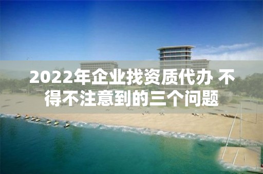 2022年企業(yè)找資質(zhì)代辦 不得不注意到的三個問題