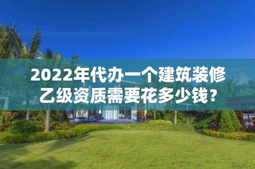 2022年代辦一個建筑裝修乙級資質需要花多少錢？