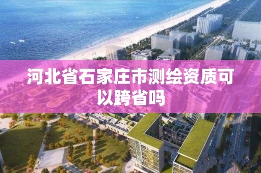 河北省石家莊市測繪資質可以跨省嗎