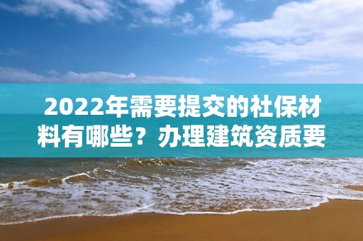 2022年需要提交的社保材料有哪些？辦理建筑資質(zhì)要注意！