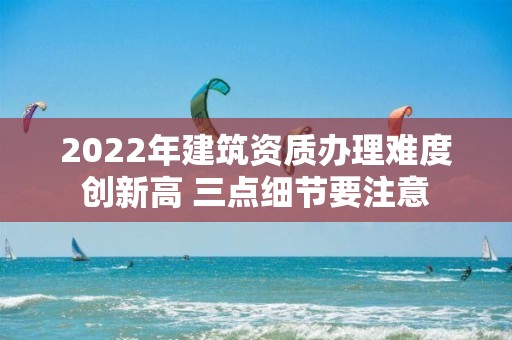 2022年建筑資質(zhì)辦理難度創(chuàng)新高 三點(diǎn)細(xì)節(jié)要注意