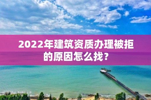 2022年建筑資質(zhì)辦理被拒的原因怎么找？