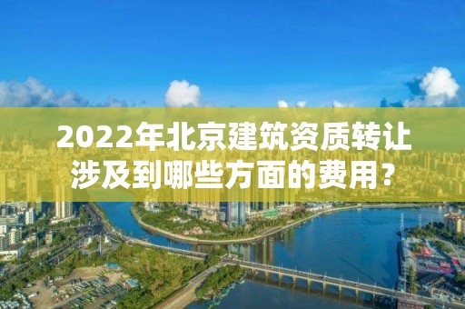 2022年北京建筑資質轉讓涉及到哪些方面的費用？