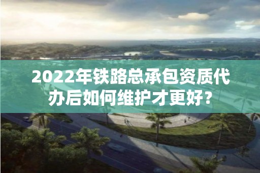 2022年鐵路總承包資質(zhì)代辦后如何維護(hù)才更好？