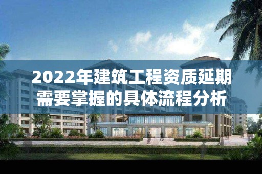 2022年建筑工程資質(zhì)延期需要掌握的具體流程分析