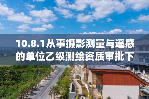 10.8.1從事攝影測(cè)量與遙感的單位乙級(jí)測(cè)繪資質(zhì)審批下業(yè)務(wù)項(xiàng)_從事攝影測(cè)量與遙感的單位乙級(jí)測(cè)繪資質(zhì)審批實(shí)施要素