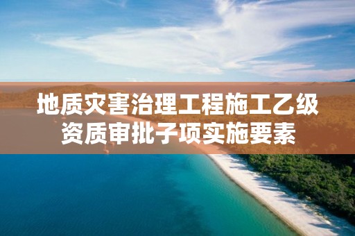 地質(zhì)災(zāi)害治理工程施工乙級資質(zhì)審批子項實施要素