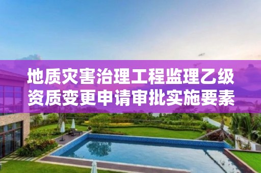 地質(zhì)災(zāi)害治理工程監(jiān)理乙級資質(zhì)變更申請審批實施要素