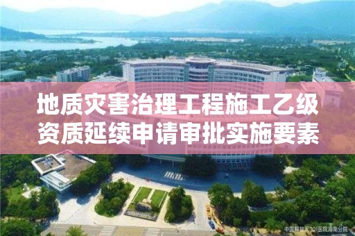 地質災害治理工程施工乙級資質延續申請審批實施要素