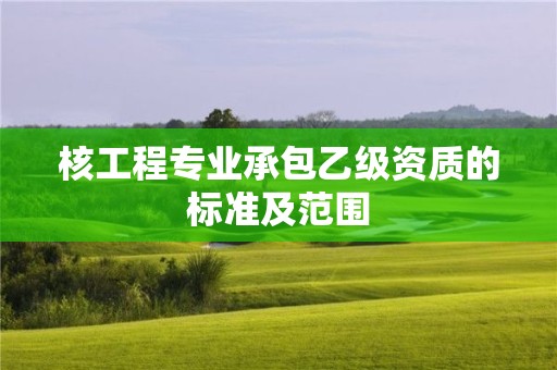 核工程專業(yè)承包乙級資質(zhì)的標準及范圍