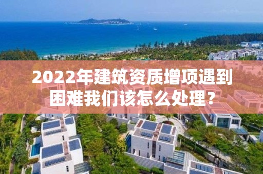 2022年建筑資質增項遇到困難我們該怎么處理？