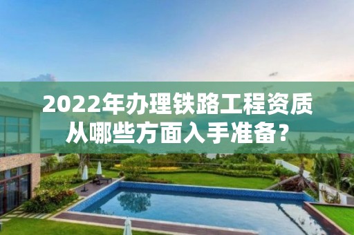 2022年辦理鐵路工程資質從哪些方面入手準備？