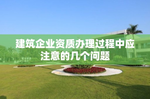 建筑企業資質辦理過程中應注意的幾個問題