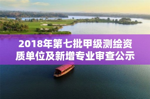 2018年第七批甲級測繪資質單位及新增專業審查公示名單