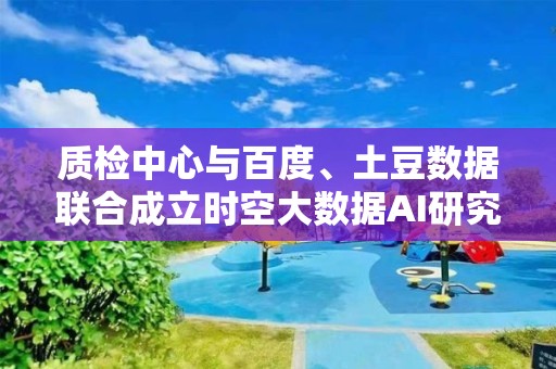 質檢中心與百度、土豆數據聯合成立時空大數據AI研究院 打造時空大數據AI服務全鏈路，賦能數字化轉型升級