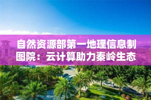 自然資源部第一地理信息制圖院：云計算助力秦嶺生態保護