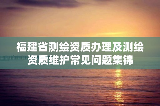 福建省測繪資質辦理及測繪資質維護常見問題集錦