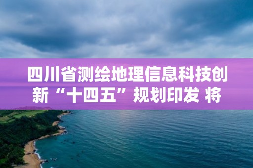 四川省測繪地理信息科技創(chuàng)新“十四五”規(guī)劃印發(fā) 將構(gòu)建四大技術(shù)體系，開展六大關(guān)鍵技術(shù)研究