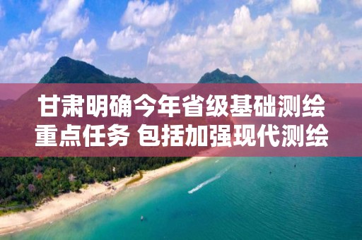 甘肅明確今年省級基礎測繪重點任務 包括加強現(xiàn)代測繪基準體系建設等十項