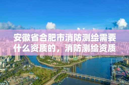 安徽省合肥市消防測繪需要什么資質的，消防測繪資質申請