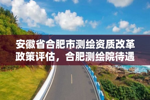 安徽省合肥市測繪資質改革政策評估，合肥測繪院待遇怎么樣