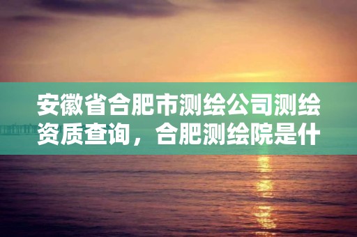 安徽省合肥市測繪公司測繪資質查詢，合肥測繪院是什么單位