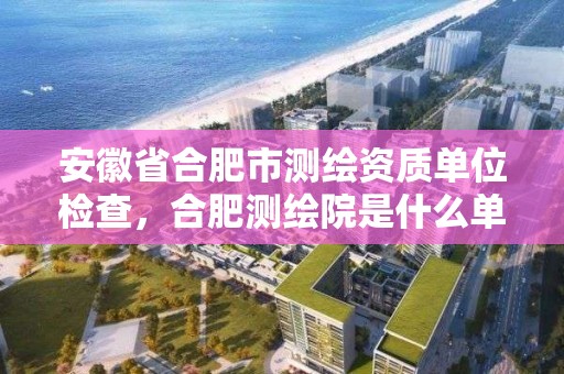 安徽省合肥市測繪資質單位檢查，合肥測繪院是什么單位