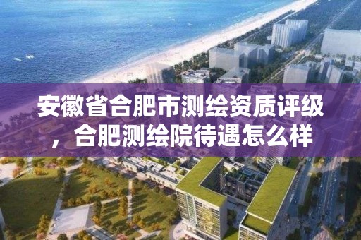 安徽省合肥市測繪資質評級，合肥測繪院待遇怎么樣