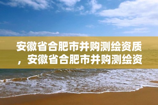 安徽省合肥市并購測繪資質，安徽省合肥市并購測繪資質公司名單