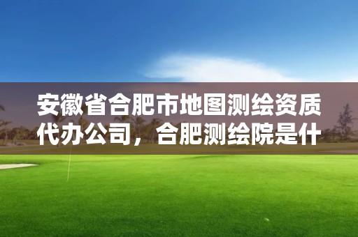 安徽省合肥市地圖測繪資質代辦公司，合肥測繪院是什么單位