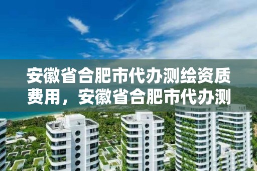 安徽省合肥市代辦測繪資質費用，安徽省合肥市代辦測繪資質費用是多少