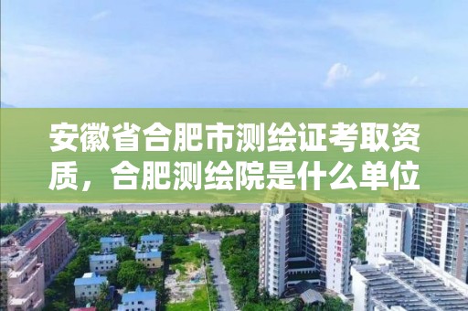 安徽省合肥市測繪證考取資質，合肥測繪院是什么單位