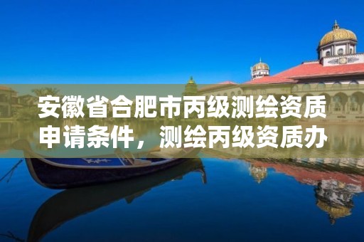 安徽省合肥市丙級測繪資質申請條件，測繪丙級資質辦理條件