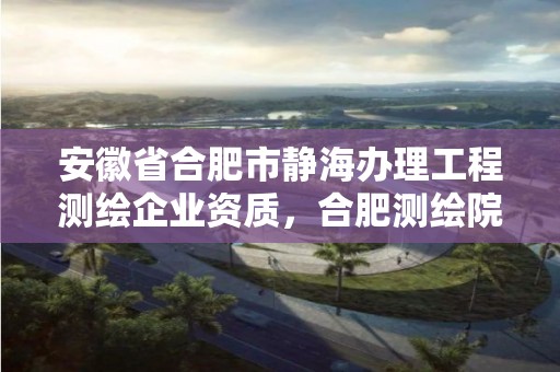 安徽省合肥市靜海辦理工程測(cè)繪企業(yè)資質(zhì)，合肥測(cè)繪院是什么單位