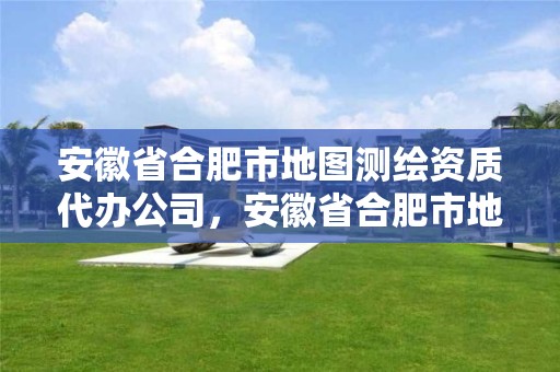 安徽省合肥市地圖測繪資質代辦公司，安徽省合肥市地圖測繪資質代辦公司有哪些