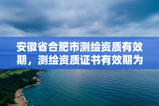 安徽省合肥市測繪資質有效期，測繪資質證書有效期為幾年