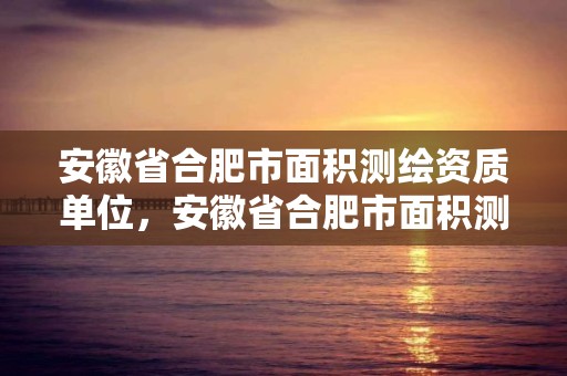 安徽省合肥市面積測(cè)繪資質(zhì)單位，安徽省合肥市面積測(cè)繪資質(zhì)單位有多少