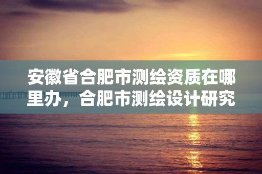 安徽省合肥市測繪資質在哪里辦，合肥市測繪設計研究院官網