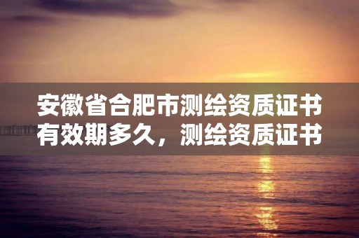 安徽省合肥市測繪資質證書有效期多久，測繪資質證書有效期為幾年