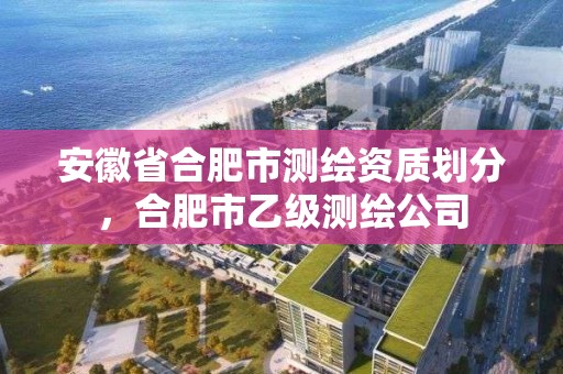 安徽省合肥市測繪資質劃分，合肥市乙級測繪公司