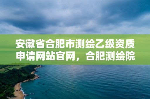 安徽省合肥市測(cè)繪乙級(jí)資質(zhì)申請(qǐng)網(wǎng)站官網(wǎng)，合肥測(cè)繪院待遇怎么樣