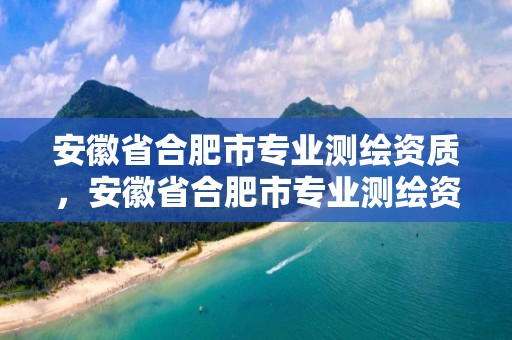 安徽省合肥市專業測繪資質，安徽省合肥市專業測繪資質企業名單