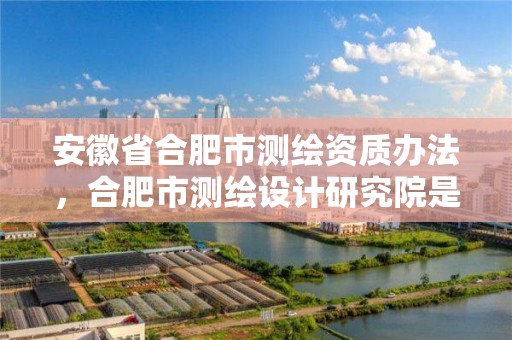 安徽省合肥市測繪資質辦法，合肥市測繪設計研究院是國企嗎