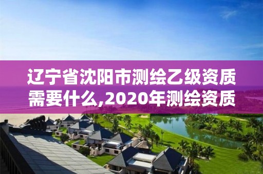 遼寧省沈陽市測繪乙級資質需要什么,2020年測繪資質乙級需要什么條件