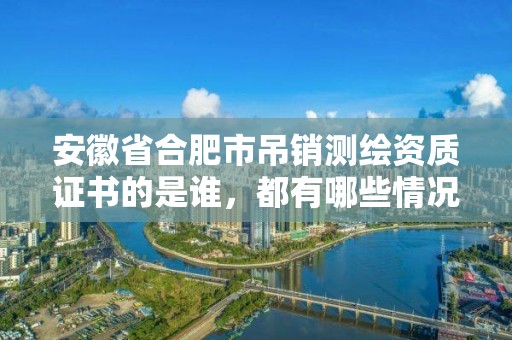 安徽省合肥市吊銷測繪資質證書的是誰，都有哪些情況欲與辦理注銷和吊銷測繪資質